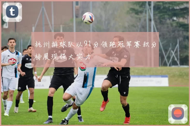 杭州排球队以91分领跑冠军赛积分榜展现强大实力