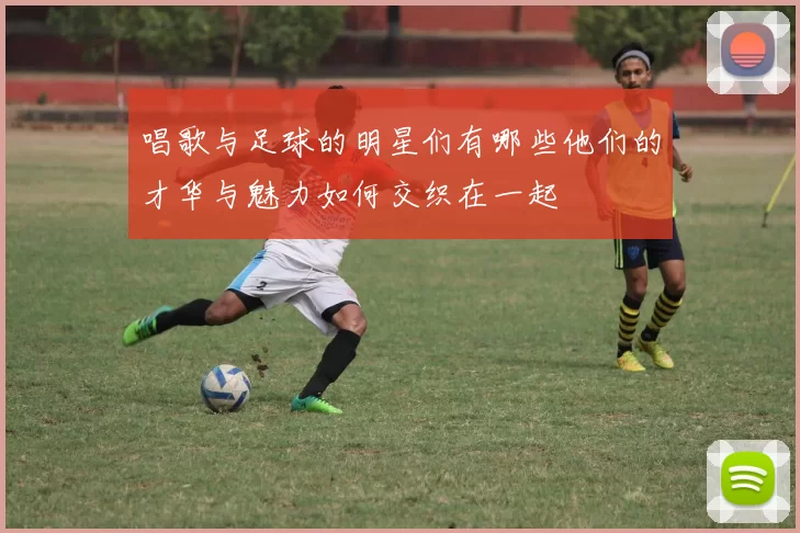 唱歌与足球的明星们有哪些他们的才华与魅力如何交织在一起