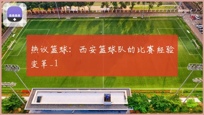 热议篮球：西安篮球队的比赛经验变革_1