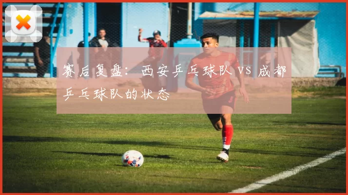 赛后复盘：西安乒乓球队 vs 成都乒乓球队的状态