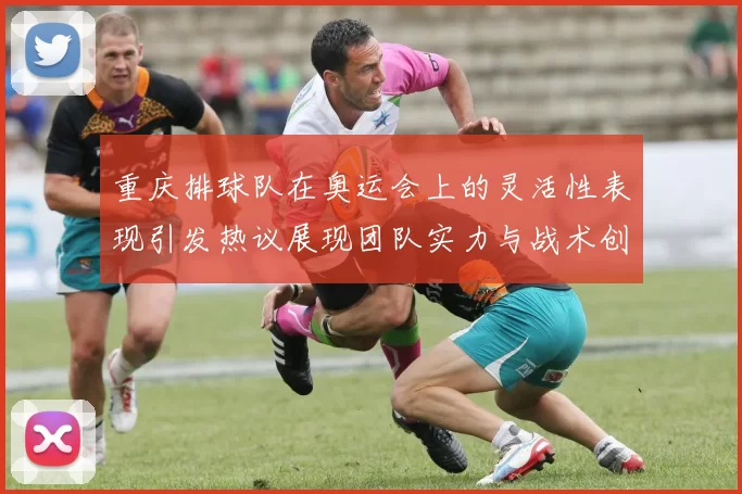 重庆排球队在奥运会上的灵活性表现引发热议展现团队实力与战术创新