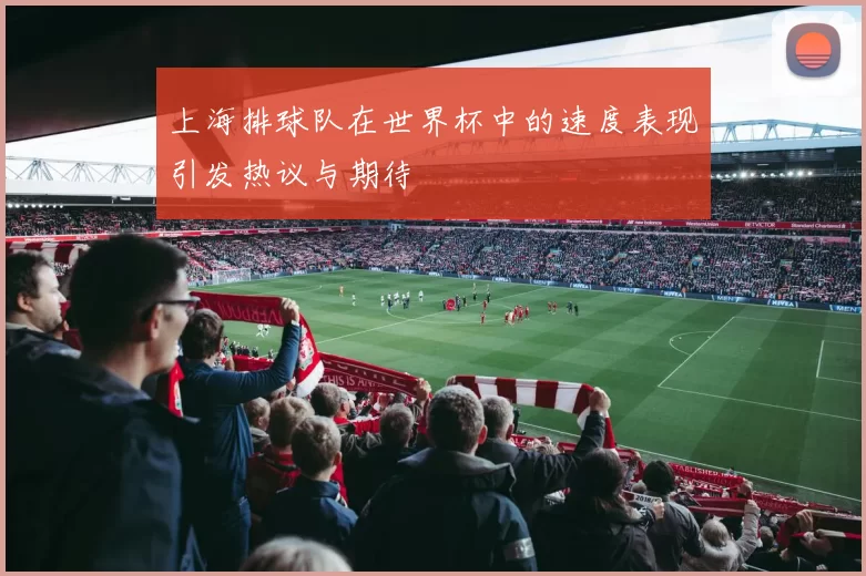 上海排球队在世界杯中的速度表现引发热议与期待